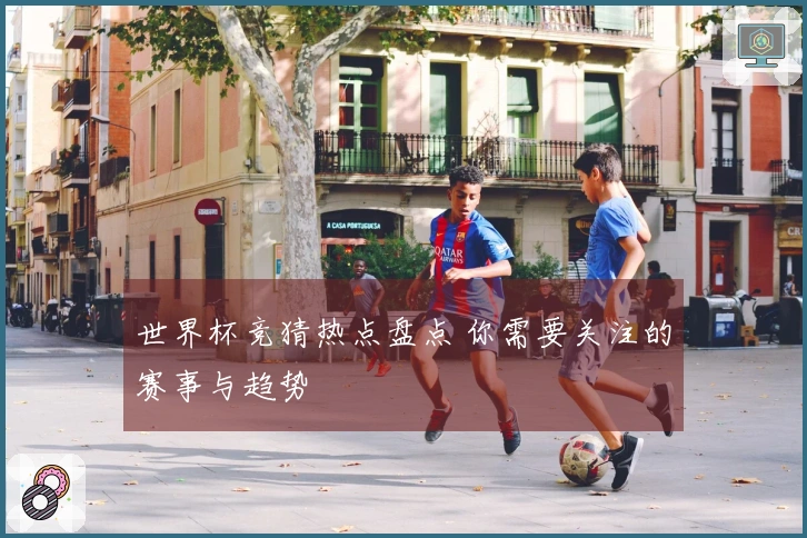 世界杯竞猜热点盘点 你需要关注的赛事与趋势