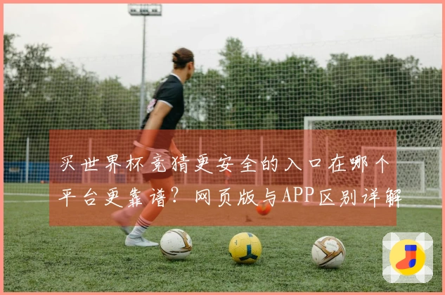 买世界杯竞猜更安全的入口在哪个平台更靠谱？网页版与APP区别详解