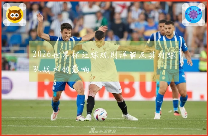 2026世界杯让球规则详解及其对球队战术的影响