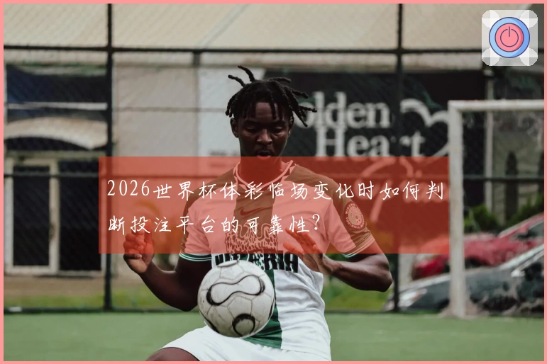 2026世界杯体彩临场变化时如何判断投注平台的可靠性？