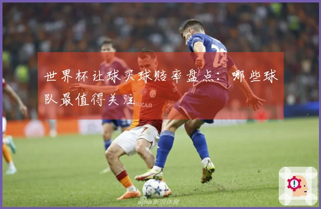 世界杯让球买球赔率盘点：哪些球队最值得关注